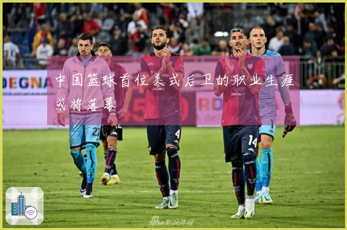 中国篮球首位美式后卫的职业生涯或将落幕