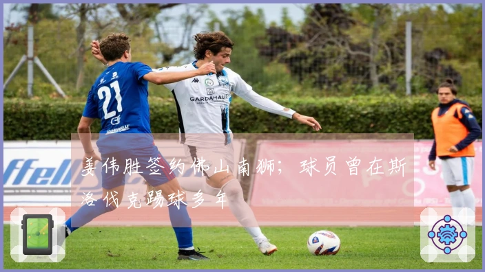 姜伟胜签约佛山南狮；球员曾在斯洛伐克踢球多年