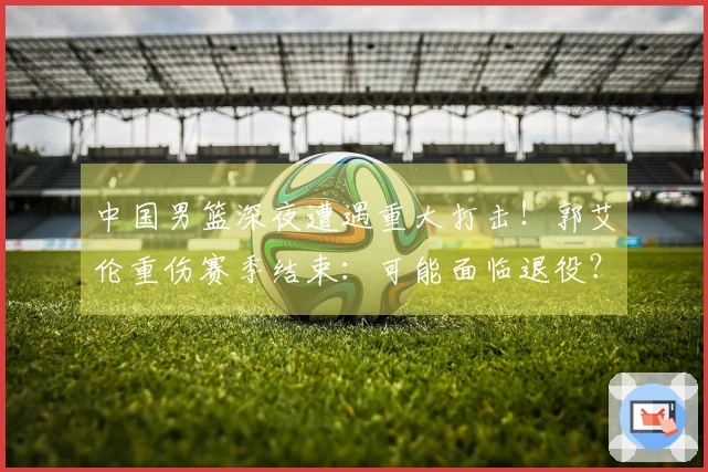 中国男篮深夜遭遇重大打击！郭艾伦重伤赛季结束：可能面临退役？