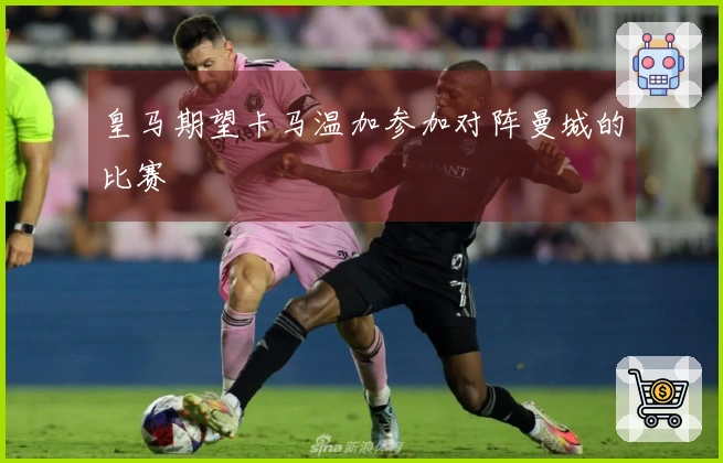 皇马期望卡马温加参加对阵曼城的比赛