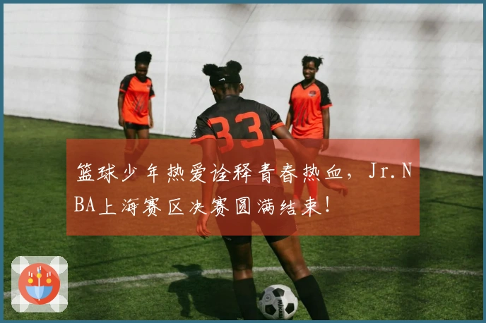 篮球少年热爱诠释青春热血，Jr.NBA上海赛区决赛圆满结束！