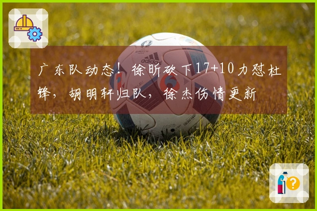 广东队动态！徐昕砍下17+10力怼杜锋，胡明轩归队，徐杰伤情更新