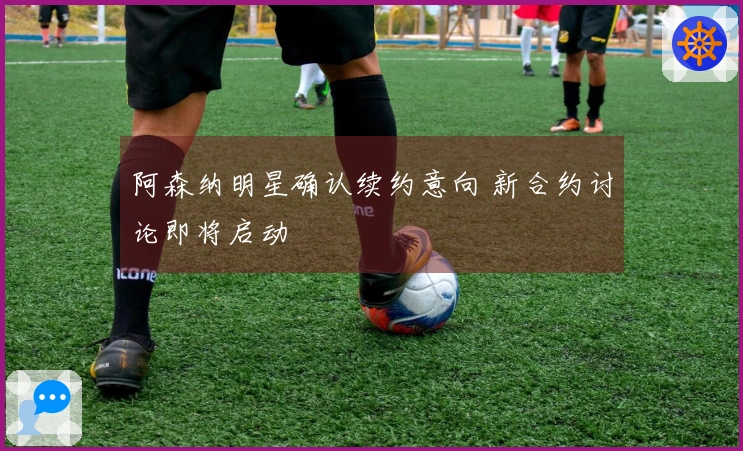 阿森纳明星确认续约意向 新合约讨论即将启动