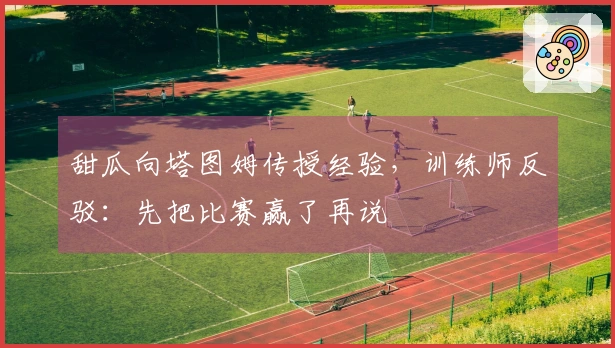 甜瓜向塔图姆传授经验，训练师反驳：先把比赛赢了再说