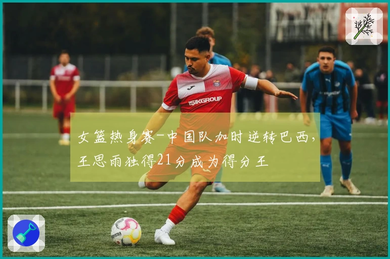 女篮热身赛-中国队加时逆转巴西，王思雨独得21分成为得分王