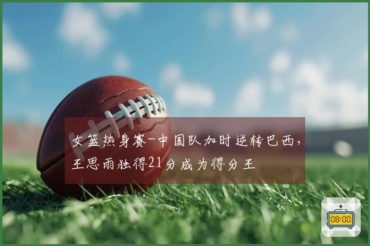 女篮热身赛-中国队加时逆转巴西，王思雨独得21分成为得分王