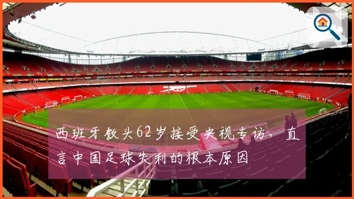 西班牙教头62岁接受央视专访，直言中国足球失利的根本原因