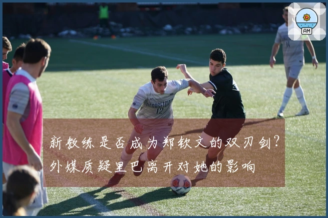 新教练是否成为郑钦文的双刃剑？外媒质疑里巴离开对她的影响