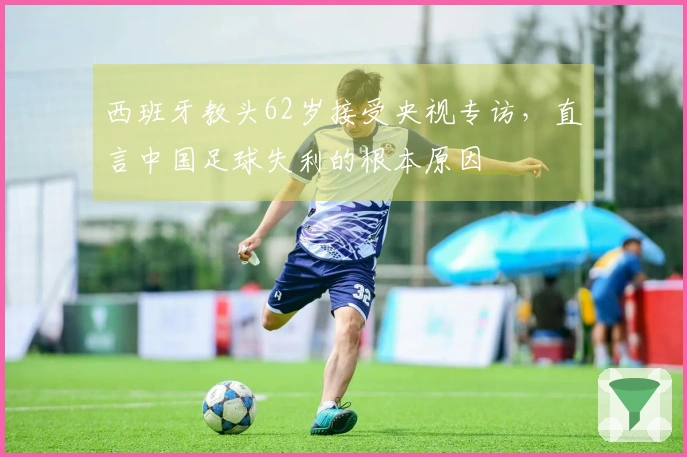 西班牙教头62岁接受央视专访，直言中国足球失利的根本原因